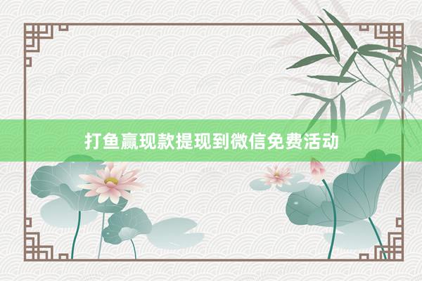 打鱼赢现款提现到微信免费活动